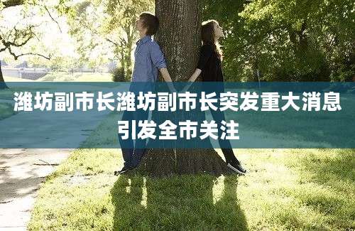 潍坊副市长潍坊副市长突发重大消息引发全市关注