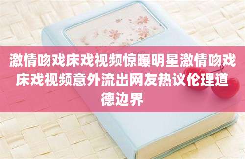 激情吻戏床戏视频惊曝明星激情吻戏床戏视频意外流出网友热议伦理道德边界