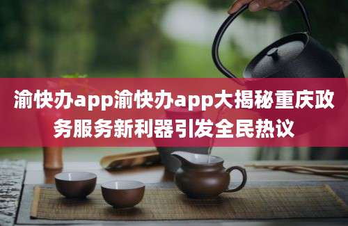渝快办app渝快办app大揭秘重庆政务服务新利器引发全民热议