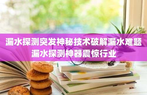 漏水探测突发神秘技术破解漏水难题漏水探测神器震惊行业