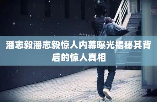 潘志毅潘志毅惊人内幕曝光揭秘其背后的惊人真相