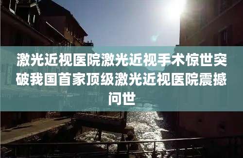 激光近视医院激光近视手术惊世突破我国首家顶级激光近视医院震撼问世
