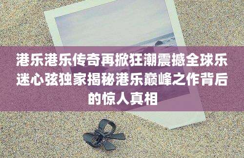 港乐港乐传奇再掀狂潮震撼全球乐迷心弦独家揭秘港乐巅峰之作背后的惊人真相