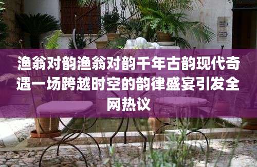 渔翁对韵渔翁对韵千年古韵现代奇遇一场跨越时空的韵律盛宴引发全网热议