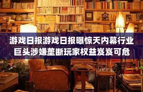 游戏日报游戏日报曝惊天内幕行业巨头涉嫌垄断玩家权益岌岌可危