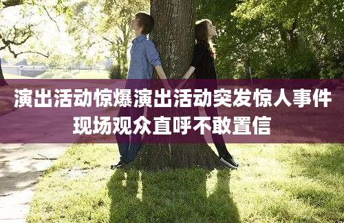 演出活动惊爆演出活动突发惊人事件现场观众直呼不敢置信