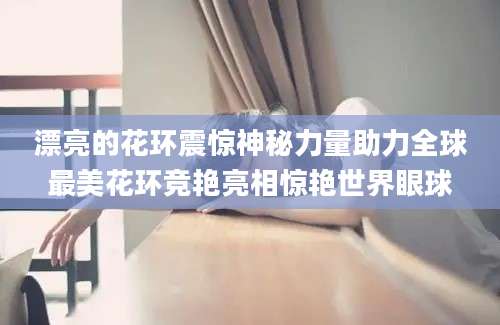 漂亮的花环震惊神秘力量助力全球最美花环竞艳亮相惊艳世界眼球