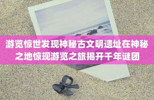 游览惊世发现神秘古文明遗址在神秘之地惊现游览之旅揭开千年谜团