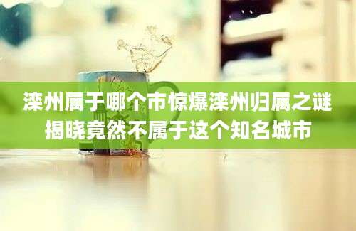 滦州属于哪个市惊爆滦州归属之谜揭晓竟然不属于这个知名城市