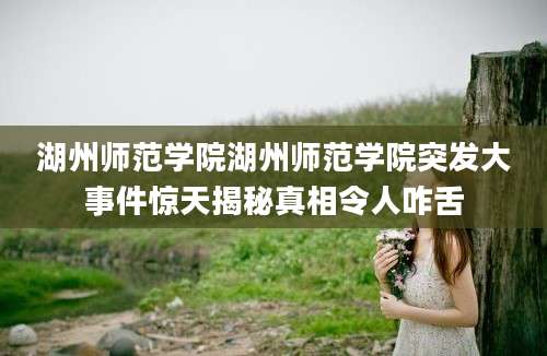 湖州师范学院湖州师范学院突发大事件惊天揭秘真相令人咋舌