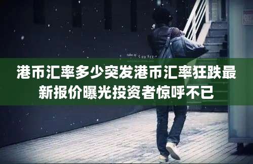 港币汇率多少突发港币汇率狂跌最新报价曝光投资者惊呼不已