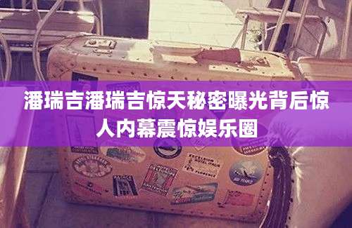 潘瑞吉潘瑞吉惊天秘密曝光背后惊人内幕震惊娱乐圈