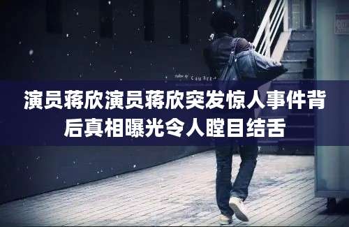 演员蒋欣演员蒋欣突发惊人事件背后真相曝光令人瞠目结舌