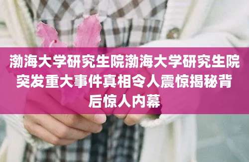 渤海大学研究生院渤海大学研究生院突发重大事件真相令人震惊揭秘背后惊人内幕