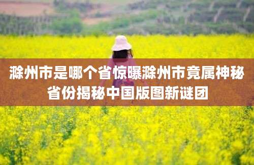 滁州市是哪个省惊曝滁州市竟属神秘省份揭秘中国版图新谜团