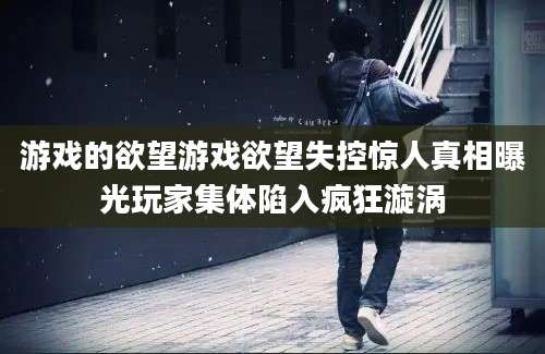 游戏的欲望游戏欲望失控惊人真相曝光玩家集体陷入疯狂漩涡
