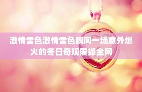 激情雪色激情雪色瞬间一场意外爆火的冬日奇观震撼全网