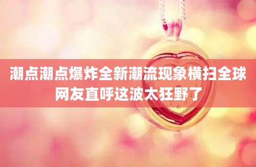 潮点潮点爆炸全新潮流现象横扫全球网友直呼这波太狂野了