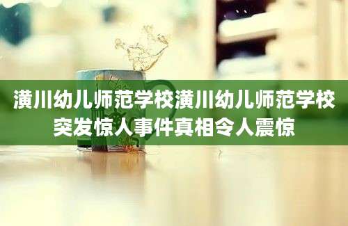 潢川幼儿师范学校潢川幼儿师范学校突发惊人事件真相令人震惊