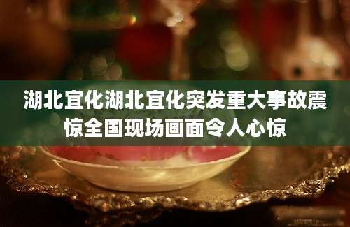 湖北宜化湖北宜化突发重大事故震惊全国现场画面令人心惊