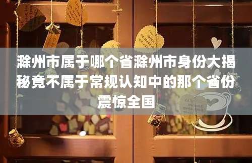 滁州市属于哪个省滁州市身份大揭秘竟不属于常规认知中的那个省份震惊全国