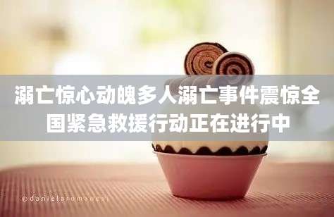 溺亡惊心动魄多人溺亡事件震惊全国紧急救援行动正在进行中