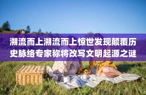 溯流而上溯流而上惊世发现颠覆历史脉络专家称将改写文明起源之谜