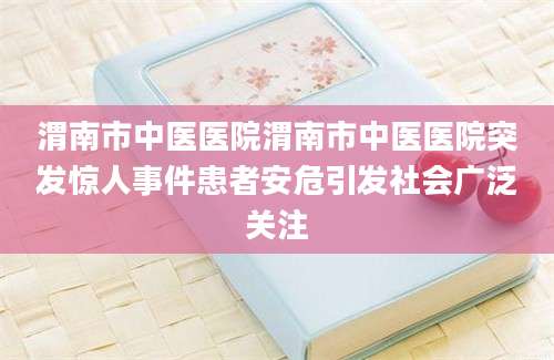 渭南市中医医院渭南市中医医院突发惊人事件患者安危引发社会广泛关注