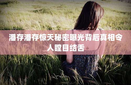 潘存潘存惊天秘密曝光背后真相令人瞠目结舌