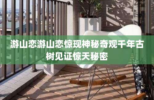 游山恋游山恋惊现神秘奇观千年古树见证惊天秘密