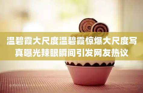 温碧霞大尺度温碧霞惊爆大尺度写真曝光辣眼瞬间引发网友热议