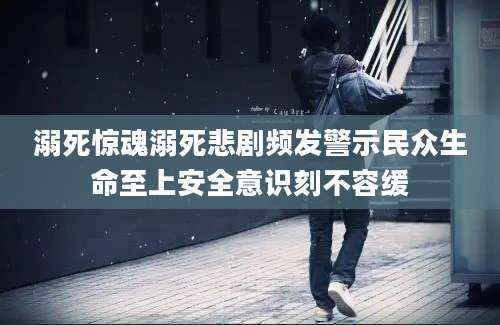 溺死惊魂溺死悲剧频发警示民众生命至上安全意识刻不容缓