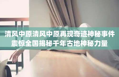 清风中原清风中原再现奇迹神秘事件震惊全国揭秘千年古地神秘力量