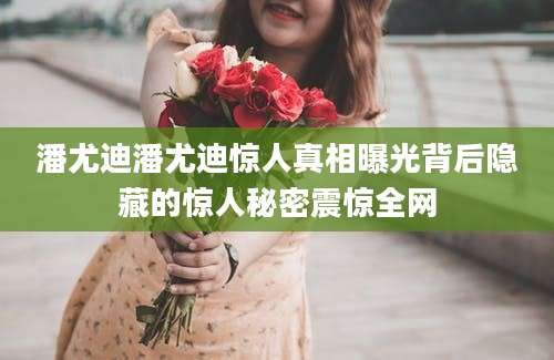潘尤迪潘尤迪惊人真相曝光背后隐藏的惊人秘密震惊全网