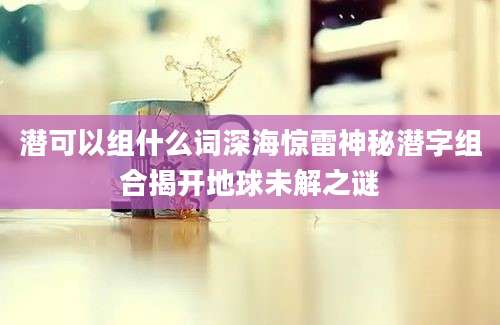 潜可以组什么词深海惊雷神秘潜字组合揭开地球未解之谜