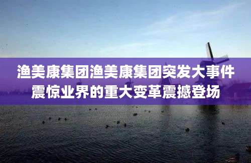 渔美康集团渔美康集团突发大事件震惊业界的重大变革震撼登场