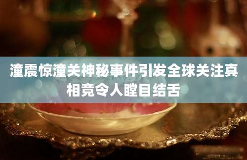 潼震惊潼关神秘事件引发全球关注真相竟令人瞠目结舌
