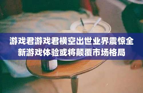 游戏君游戏君横空出世业界震惊全新游戏体验或将颠覆市场格局