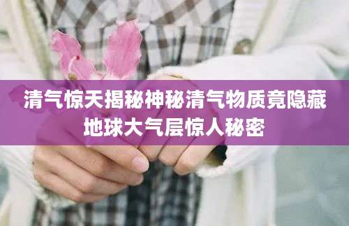 清气惊天揭秘神秘清气物质竟隐藏地球大气层惊人秘密