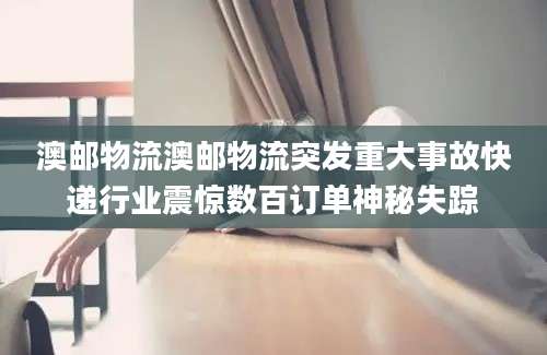 澳邮物流澳邮物流突发重大事故快递行业震惊数百订单神秘失踪