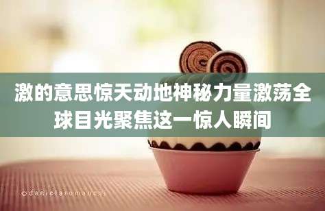 激的意思惊天动地神秘力量激荡全球目光聚焦这一惊人瞬间