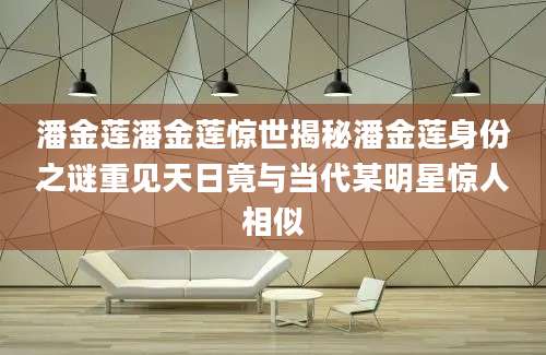 潘金莲潘金莲惊世揭秘潘金莲身份之谜重见天日竟与当代某明星惊人相似