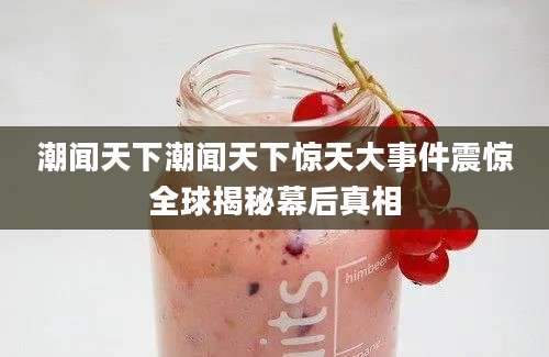 潮闻天下潮闻天下惊天大事件震惊全球揭秘幕后真相