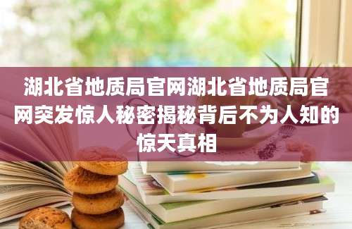 湖北省地质局官网湖北省地质局官网突发惊人秘密揭秘背后不为人知的惊天真相