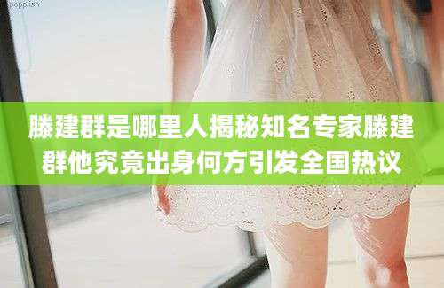 滕建群是哪里人揭秘知名专家滕建群他究竟出身何方引发全国热议