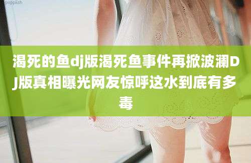 渴死的鱼dj版渴死鱼事件再掀波澜DJ版真相曝光网友惊呼这水到底有多毒