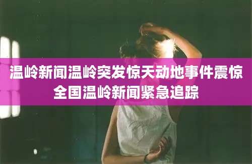 温岭新闻温岭突发惊天动地事件震惊全国温岭新闻紧急追踪