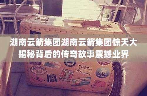 湖南云箭集团湖南云箭集团惊天大揭秘背后的传奇故事震撼业界