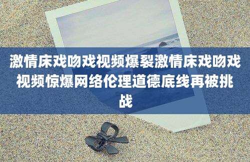 激情床戏吻戏视频爆裂激情床戏吻戏视频惊爆网络伦理道德底线再被挑战