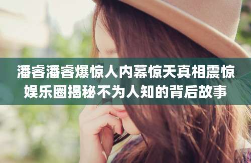 潘睿潘睿爆惊人内幕惊天真相震惊娱乐圈揭秘不为人知的背后故事